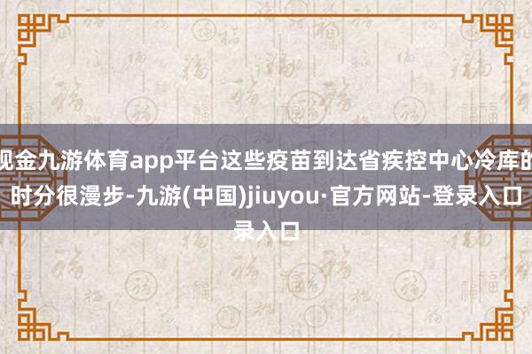 现金九游体育app平台这些疫苗到达省疾控中心冷库的时分很漫步-九游(中国)jiuyou·官方网站-登录入口
