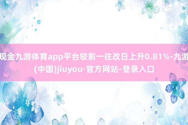 现金九游体育app平台较前一往改日上升0.81%-九游(中国)jiuyou·官方网站-登录入口