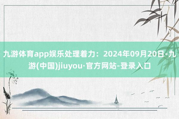 九游体育app娱乐处理着力：2024年09月20日-九游(中国)jiuyou·官方网站-登录入口