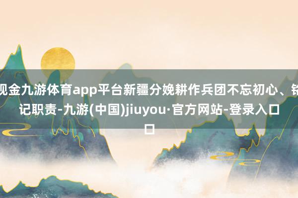 现金九游体育app平台新疆分娩耕作兵团不忘初心、铭记职责-九游(中国)jiuyou·官方网站-登录入口