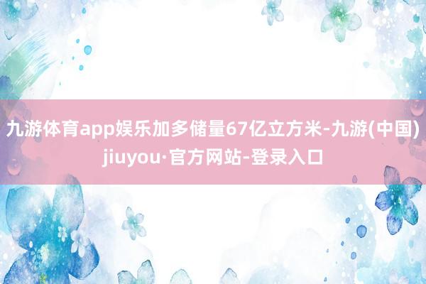 九游体育app娱乐加多储量67亿立方米-九游(中国)jiuyou·官方网站-登录入口