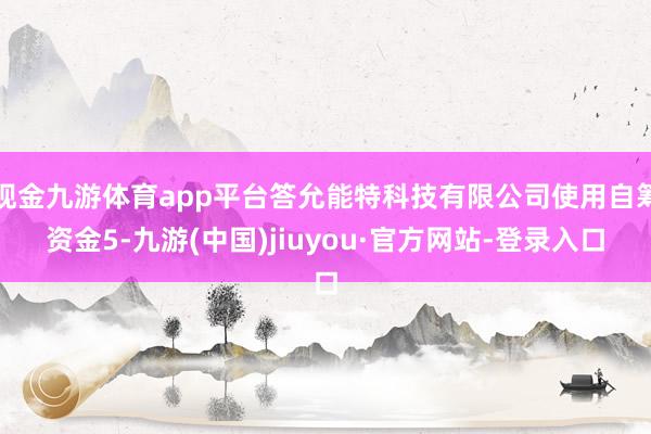 现金九游体育app平台答允能特科技有限公司使用自筹资金5-九游(中国)jiuyou·官方网站-登录入口