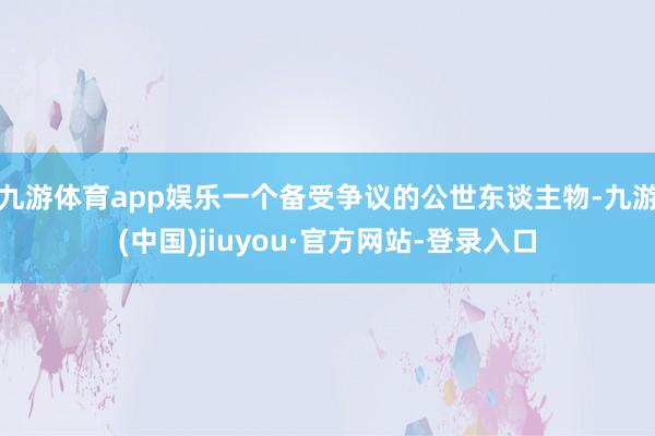 九游体育app娱乐一个备受争议的公世东谈主物-九游(中国)jiuyou·官方网站-登录入口