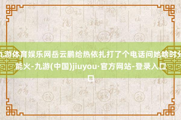 九游体育娱乐网岳云鹏给热依扎打了个电话问她啥时分能火-九游(中国)jiuyou·官方网站-登录入口