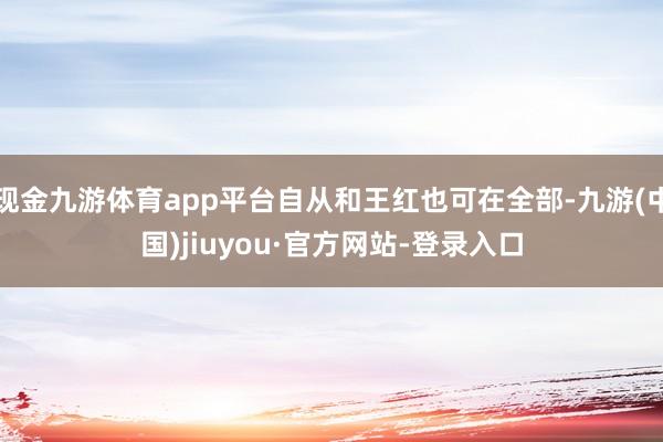 现金九游体育app平台自从和王红也可在全部-九游(中国)jiuyou·官方网站-登录入口