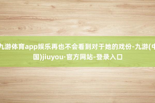 九游体育app娱乐再也不会看到对于她的戏份-九游(中国)jiuyou·官方网站-登录入口
