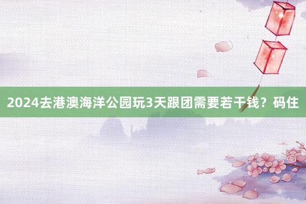 2024去港澳海洋公园玩3天跟团需要若干钱？码住