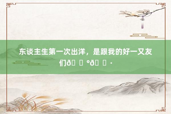 东谈主生第一次出洋,是跟我的好一又友们🇰🇷