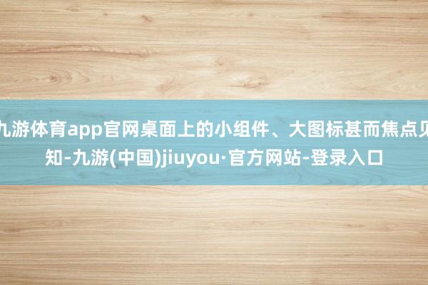 九游体育app官网桌面上的小组件、大图标甚而焦点见知-九游(中国)jiuyou·官方网站-登录入口