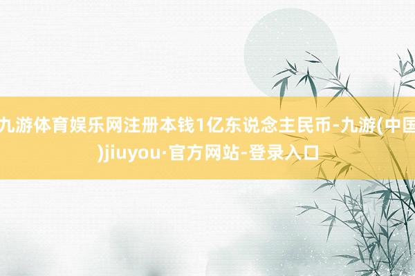 九游体育娱乐网注册本钱1亿东说念主民币-九游(中国)jiuyou·官方网站-登录入口