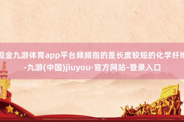 现金九游体育app平台频频指的是长度较短的化学纤维-九游(中国)jiuyou·官方网站-登录入口