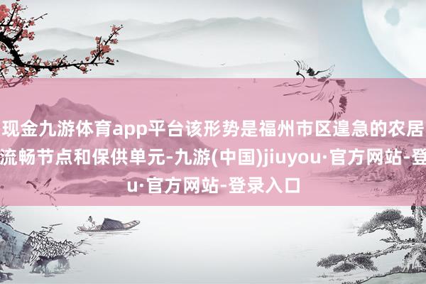 现金九游体育app平台该形势是福州市区遑急的农居品采购流畅节点和保供单元-九游(中国)jiuyou·官方网站-登录入口