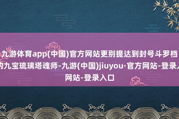 九游体育app(中国)官方网站更别提达到封号斗罗档次的九宝琉璃塔魂师-九游(中国)jiuyou·官方网站-登录入口