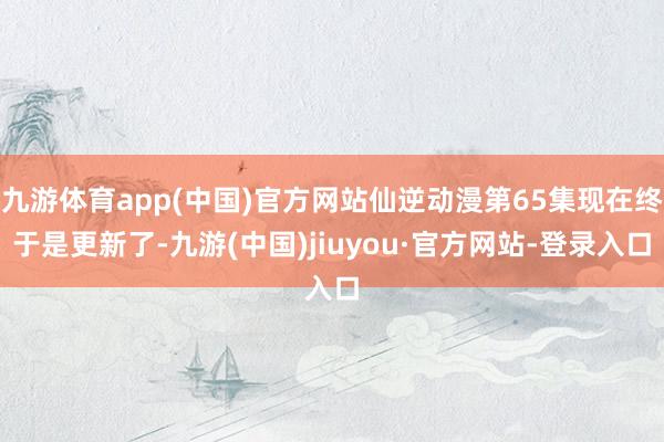 九游体育app(中国)官方网站仙逆动漫第65集现在终于是更新了-九游(中国)jiuyou·官方网站-登录入口