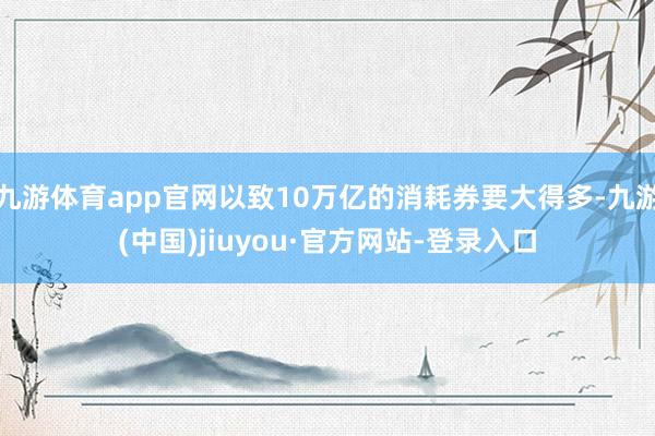 九游体育app官网以致10万亿的消耗券要大得多-九游(中国)jiuyou·官方网站-登录入口