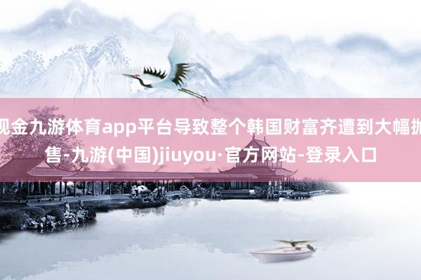 现金九游体育app平台导致整个韩国财富齐遭到大幅抛售-九游(中国)jiuyou·官方网站-登录入口