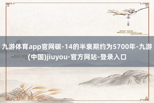 九游体育app官网碳-14的半衰期约为5700年-九游(中国)jiuyou·官方网站-登录入口