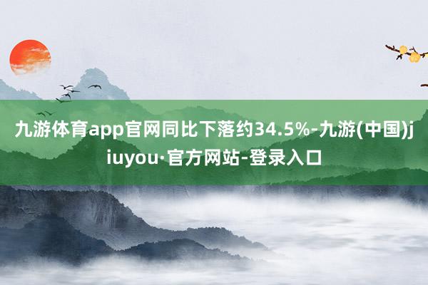 九游体育app官网同比下落约34.5%-九游(中国)jiuyou·官方网站-登录入口