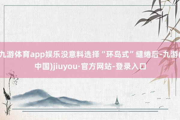 九游体育app娱乐没意料选择“环岛式”缱绻后-九游(中国)jiuyou·官方网站-登录入口