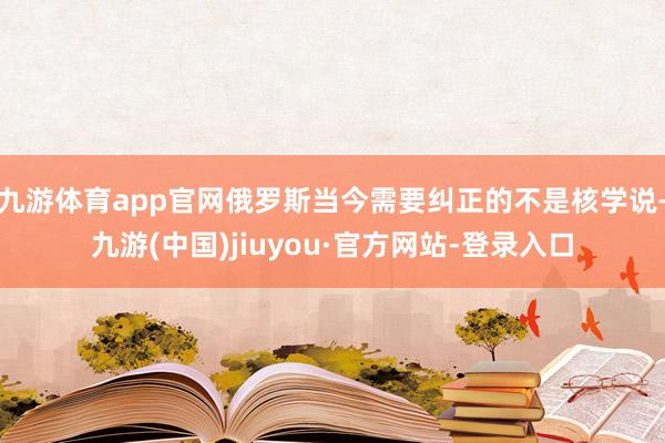 九游体育app官网俄罗斯当今需要纠正的不是核学说-九游(中国)jiuyou·官方网站-登录入口