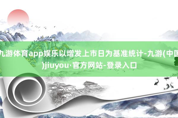 九游体育app娱乐以增发上市日为基准统计-九游(中国)jiuyou·官方网站-登录入口