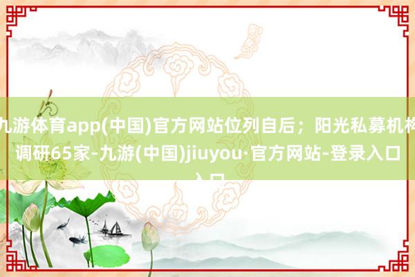 九游体育app(中国)官方网站位列自后；阳光私募机构调研65家-九游(中国)jiuyou·官方网站-登录入口