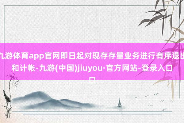 九游体育app官网即日起对现存存量业务进行有序退出和计帐-九游(中国)jiuyou·官方网站-登录入口