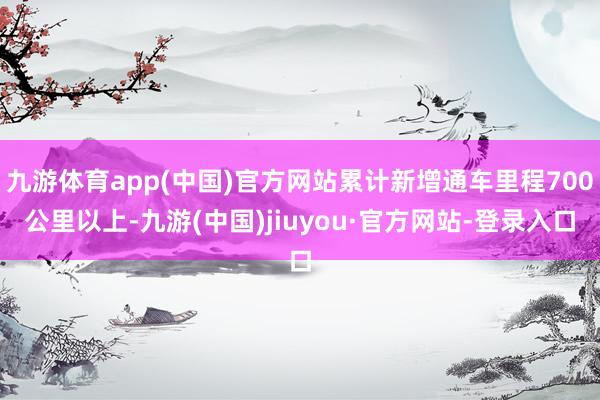 九游体育app(中国)官方网站累计新增通车里程700公里以上-九游(中国)jiuyou·官方网站-登录入口