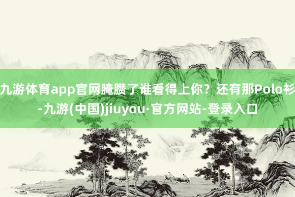 九游体育app官网腌臜了谁看得上你？还有那Polo衫-九游(中国)jiuyou·官方网站-登录入口