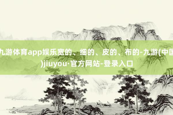 九游体育app娱乐宽的、细的、皮的、布的-九游(中国)jiuyou·官方网站-登录入口