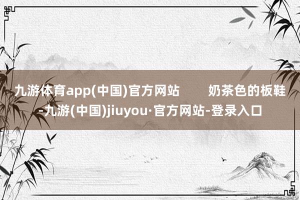 九游体育app(中国)官方网站        奶茶色的板鞋-九游(中国)jiuyou·官方网站-登录入口