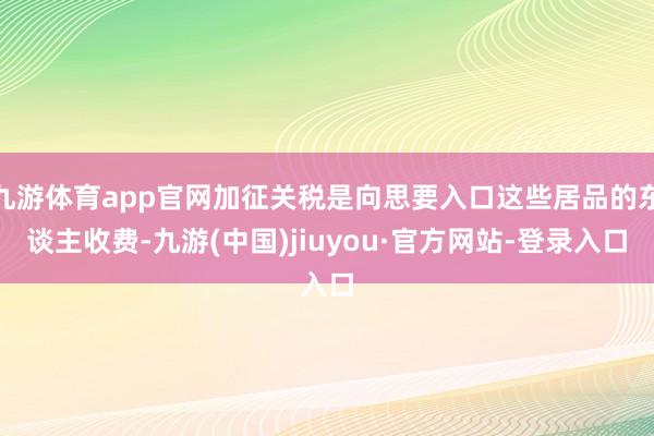 九游体育app官网加征关税是向思要入口这些居品的东谈主收费-九游(中国)jiuyou·官方网站-登录入口