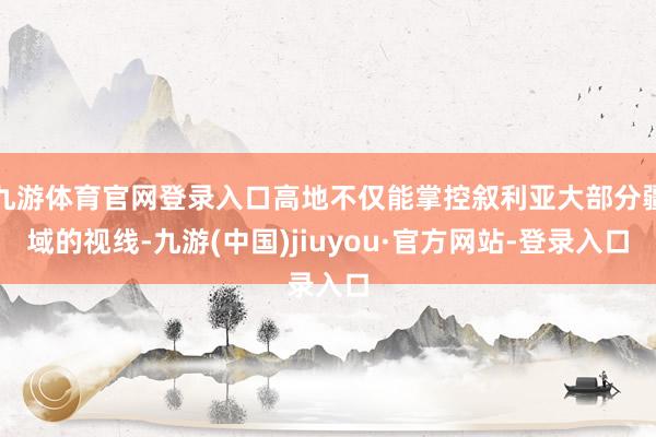 九游体育官网登录入口高地不仅能掌控叙利亚大部分疆域的视线-九游(中国)jiuyou·官方网站-登录入口