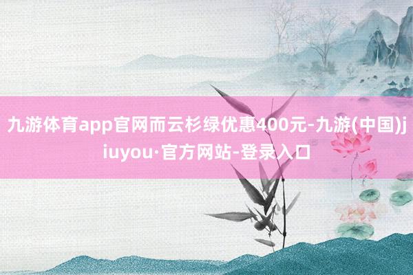 九游体育app官网而云杉绿优惠400元-九游(中国)jiuyou·官方网站-登录入口
