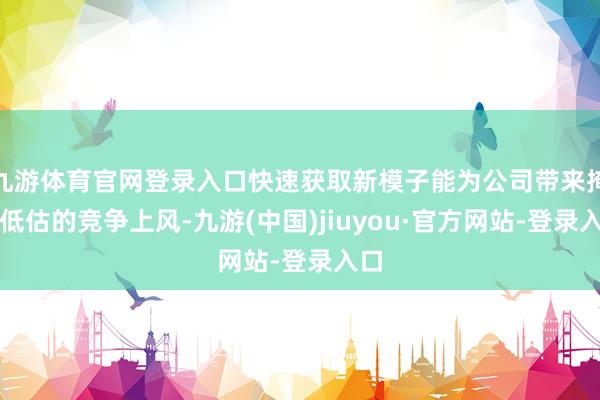 九游体育官网登录入口快速获取新模子能为公司带来掩饰低估的竞争上风-九游(中国)jiuyou·官方网站-登录入口