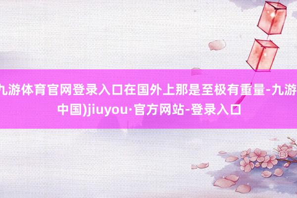 九游体育官网登录入口在国外上那是至极有重量-九游(中国)jiuyou·官方网站-登录入口