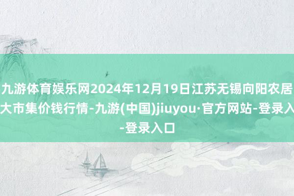 九游体育娱乐网2024年12月19日江苏无锡向阳农居品大市集价钱行情-九游(中国)jiuyou·官方网站-登录入口