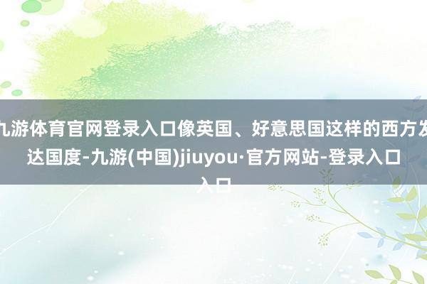 九游体育官网登录入口像英国、好意思国这样的西方发达国度-九游(中国)jiuyou·官方网站-登录入口