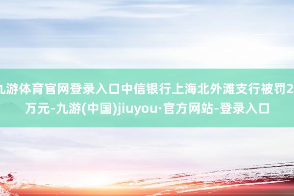 九游体育官网登录入口中信银行上海北外滩支行被罚20万元-九游(中国)jiuyou·官方网站-登录入口