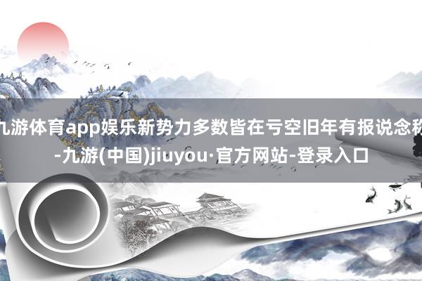九游体育app娱乐新势力多数皆在亏空旧年有报说念称-九游(中国)jiuyou·官方网站-登录入口