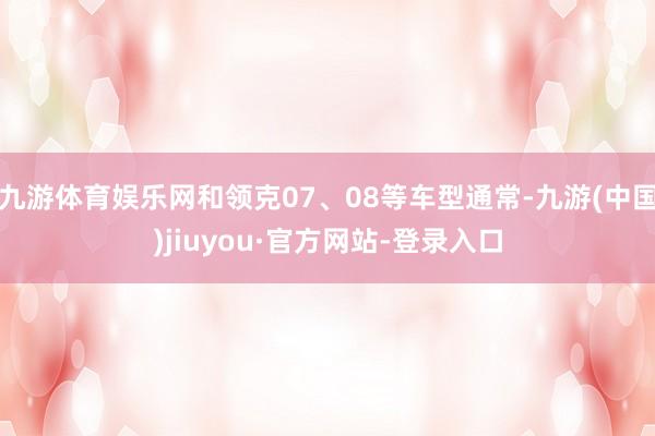 九游体育娱乐网和领克07、08等车型通常-九游(中国)jiuyou·官方网站-登录入口