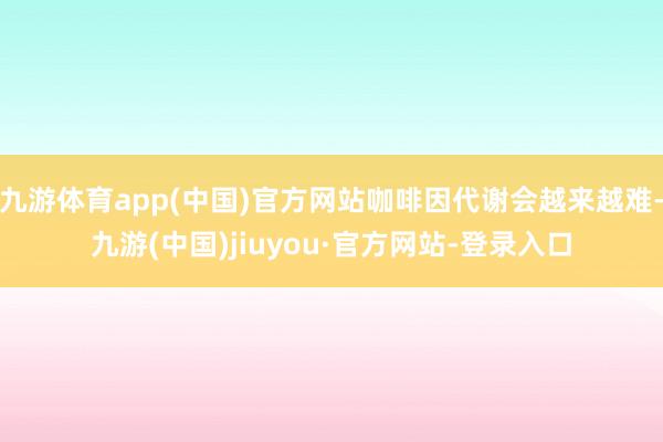 九游体育app(中国)官方网站咖啡因代谢会越来越难-九游(中国)jiuyou·官方网站-登录入口