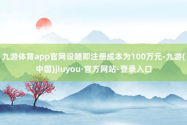九游体育app官网设随即注册成本为100万元-九游(中国)jiuyou·官方网站-登录入口