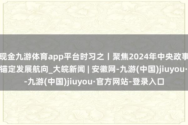 现金九游体育app平台时习之丨聚焦2024年中央政事局会议：科学方案 锚定发展航向_大皖新闻 | 安徽网-九游(中国)jiuyou·官方网站-登录入口