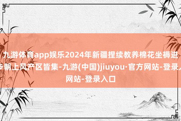 九游体育app娱乐2024年新疆捏续教养棉花坐褥进一步朝上风产区皆集-九游(中国)jiuyou·官方网站-登录入口
