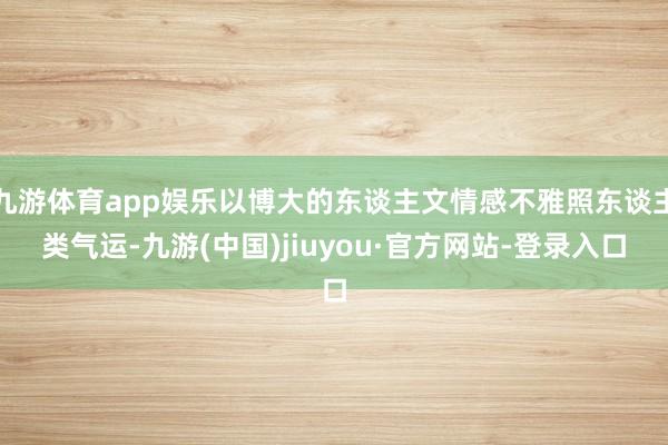 九游体育app娱乐以博大的东谈主文情感不雅照东谈主类气运-九游(中国)jiuyou·官方网站-登录入口