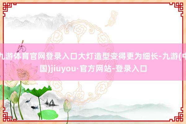 九游体育官网登录入口大灯造型变得更为细长-九游(中国)jiuyou·官方网站-登录入口