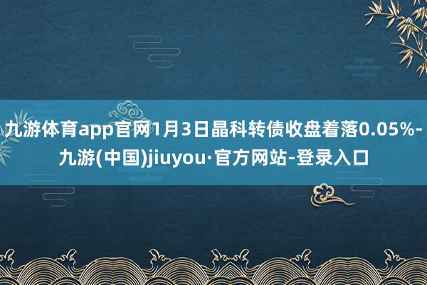 九游体育app官网1月3日晶科转债收盘着落0.05%-九游(中国)jiuyou·官方网站-登录入口