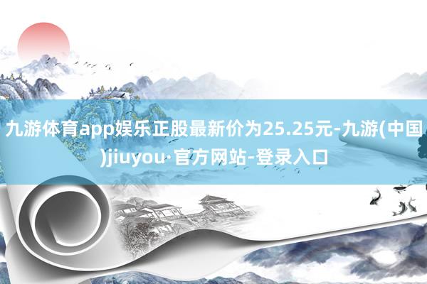 九游体育app娱乐正股最新价为25.25元-九游(中国)jiuyou·官方网站-登录入口