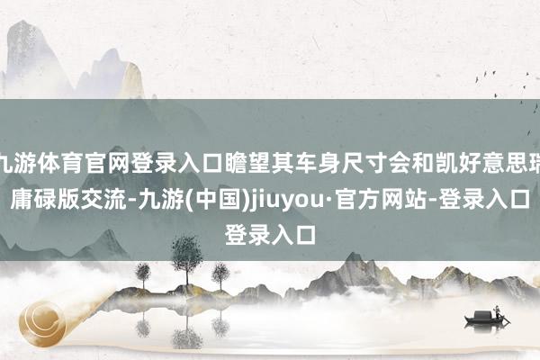 九游体育官网登录入口瞻望其车身尺寸会和凯好意思瑞庸碌版交流-九游(中国)jiuyou·官方网站-登录入口